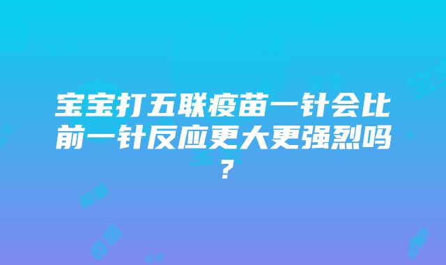 宝宝打五联疫苗一针会比前一针反应更大更强烈吗？