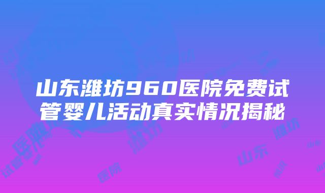 山东潍坊960医院免费试管婴儿活动真实情况揭秘