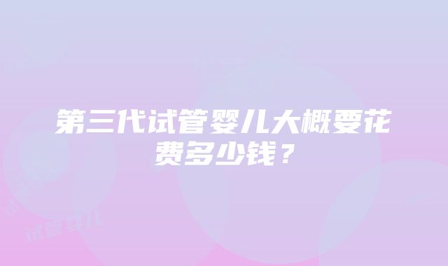 第三代试管婴儿大概要花费多少钱？