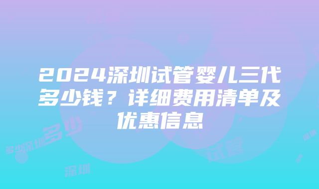 2024深圳试管婴儿三代多少钱？详细费用清单及优惠信息