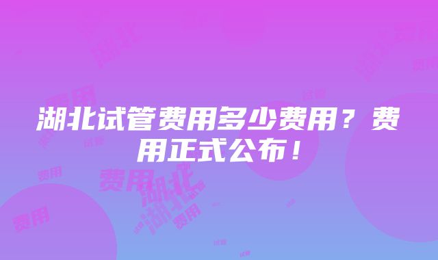 湖北试管费用多少费用？费用正式公布！