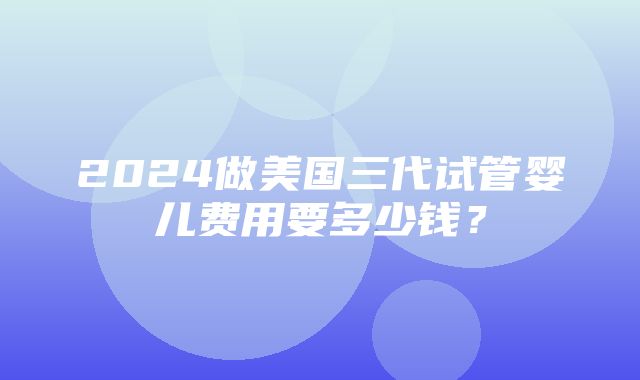 2024做美国三代试管婴儿费用要多少钱？