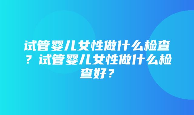 试管婴儿女性做什么检查？试管婴儿女性做什么检查好？