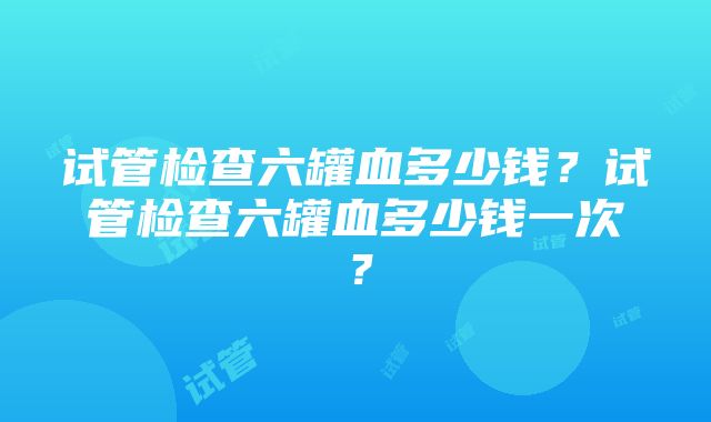 试管检查六罐血多少钱？试管检查六罐血多少钱一次？