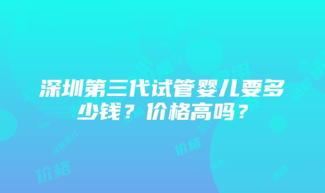 深圳第三代试管婴儿要多少钱？价格高吗？