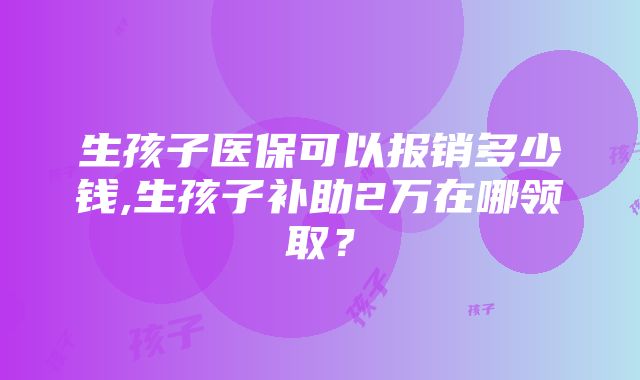 生孩子医保可以报销多少钱,生孩子补助2万在哪领取？