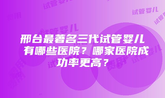 邢台最著名三代试管婴儿 有哪些医院？哪家医院成功率更高？