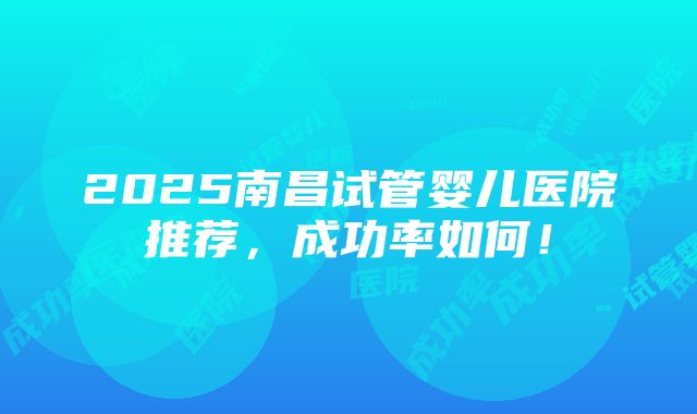 2025南昌试管婴儿医院推荐，成功率如何！