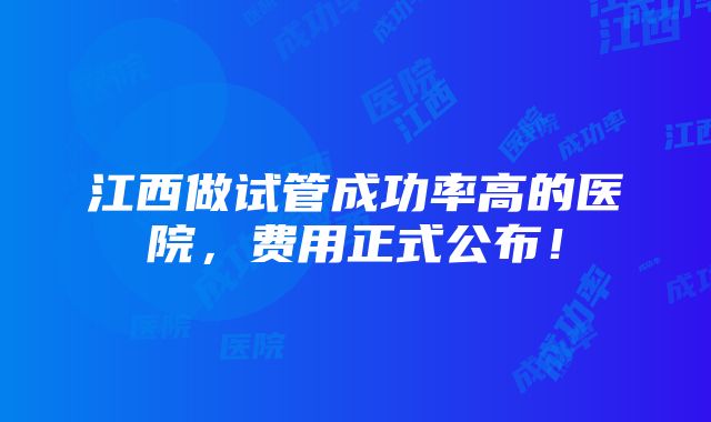 江西做试管成功率高的医院，费用正式公布！