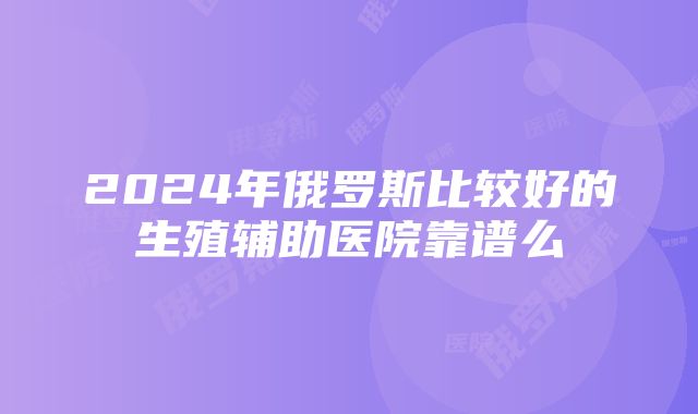 2024年俄罗斯比较好的生殖辅助医院靠谱么