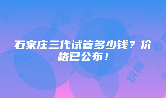 石家庄三代试管多少钱？价格已公布！