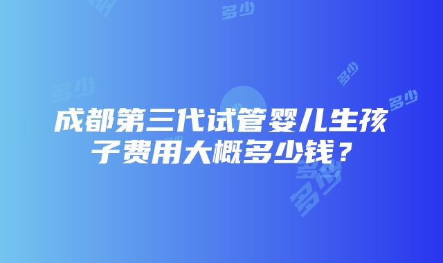 成都第三代试管婴儿生孩子费用大概多少钱？