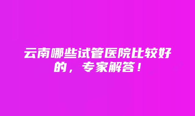 云南哪些试管医院比较好的，专家解答！