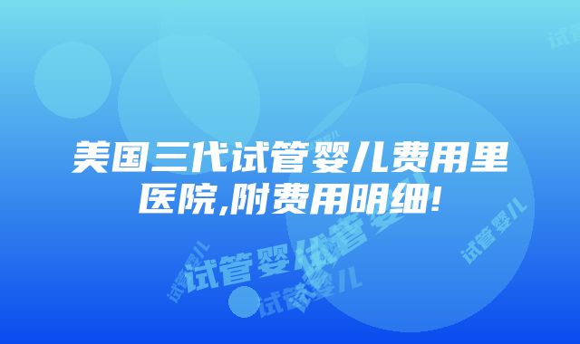 美国三代试管婴儿费用里医院,附费用明细!