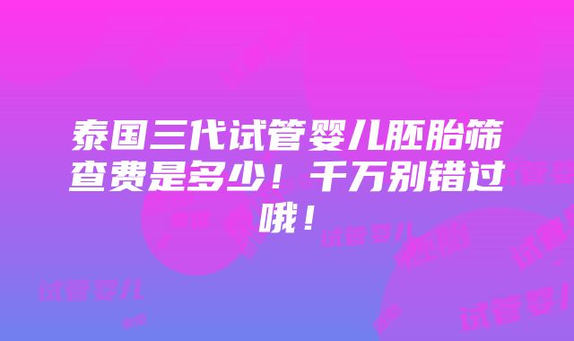 泰国三代试管婴儿胚胎筛查费是多少！千万别错过哦！