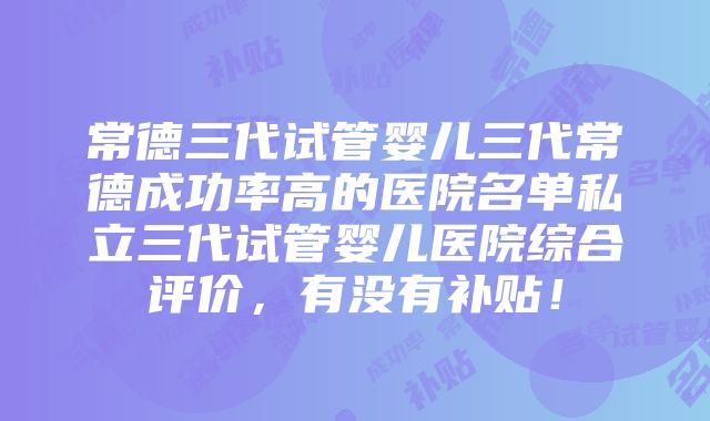 常德三代试管婴儿三代常德成功率高的医院名单私立三代试管婴儿医院综合评价，有没有补贴！