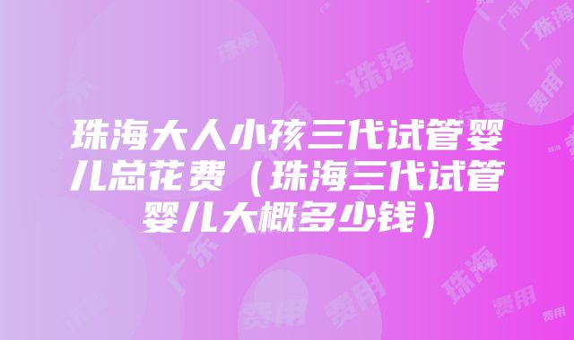 珠海大人小孩三代试管婴儿总花费（珠海三代试管婴儿大概多少钱）