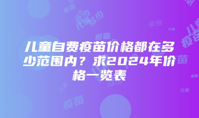 儿童自费疫苗价格都在多少范围内？求2024年价格一览表