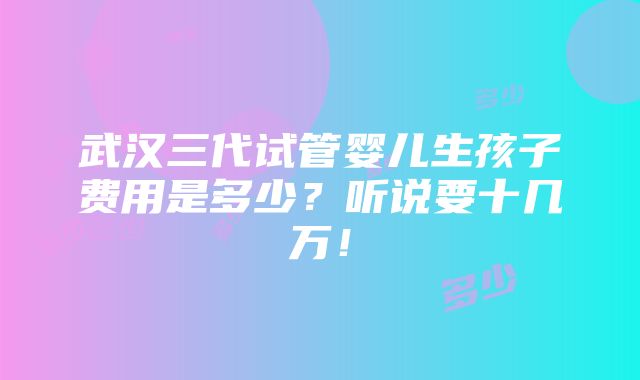 武汉三代试管婴儿生孩子费用是多少？听说要十几万！