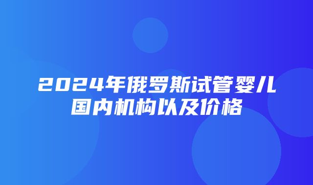 2024年俄罗斯试管婴儿国内机构以及价格