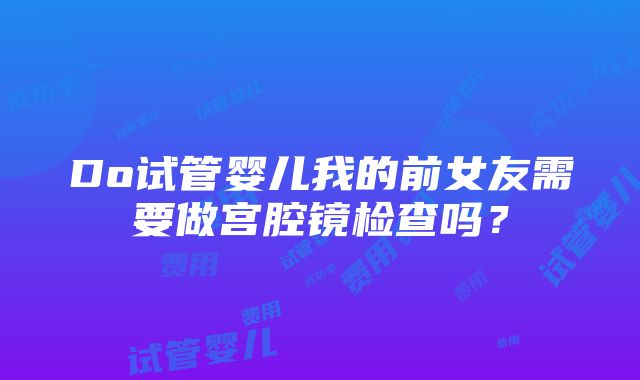 Do试管婴儿我的前女友需要做宫腔镜检查吗？