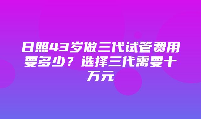 日照43岁做三代试管费用要多少？选择三代需要十万元