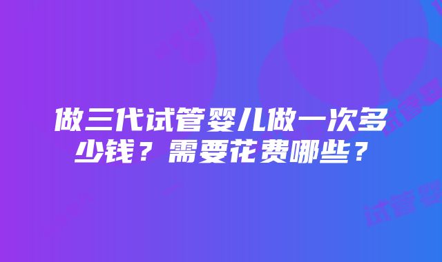 做三代试管婴儿做一次多少钱？需要花费哪些？