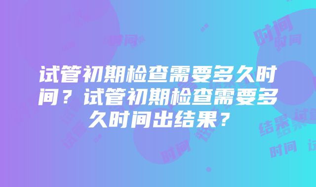 试管初期检查需要多久时间？试管初期检查需要多久时间出结果？