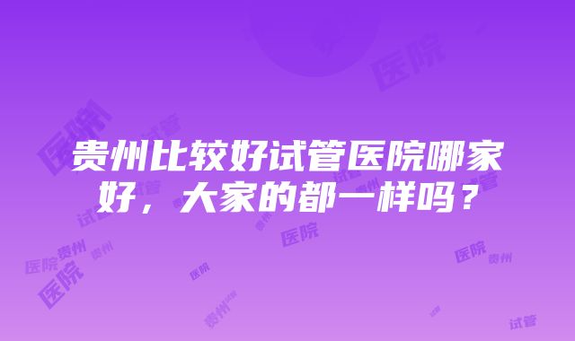 贵州比较好试管医院哪家好，大家的都一样吗？