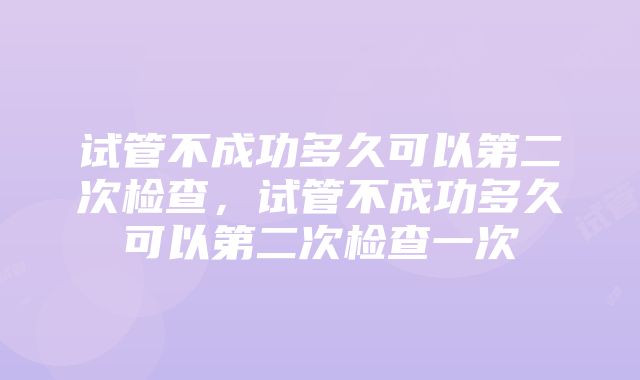 试管不成功多久可以第二次检查，试管不成功多久可以第二次检查一次