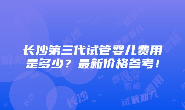 长沙第三代试管婴儿费用是多少？最新价格参考！