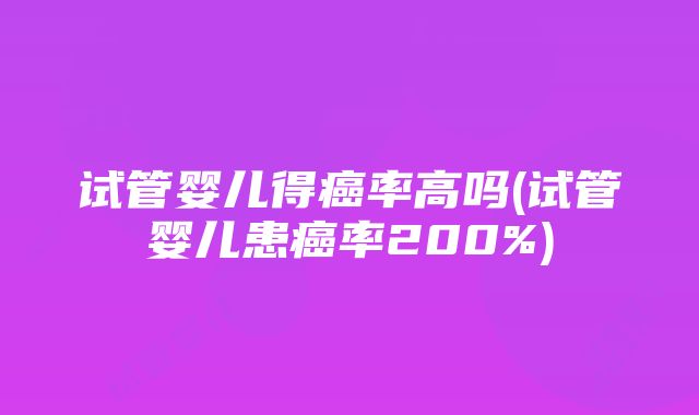 试管婴儿得癌率高吗(试管婴儿患癌率200%)