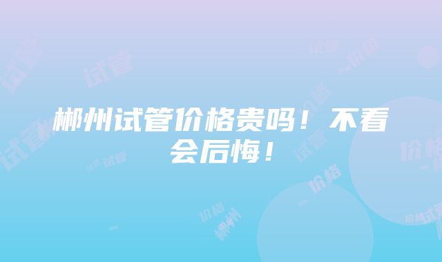 郴州试管价格贵吗！不看会后悔！