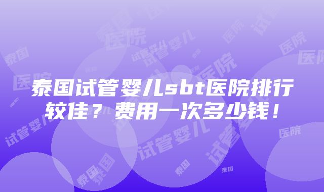 泰国试管婴儿sbt医院排行较佳？费用一次多少钱！