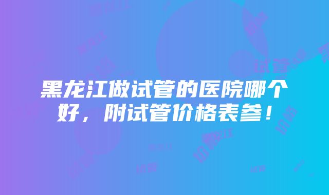 黑龙江做试管的医院哪个好，附试管价格表参！