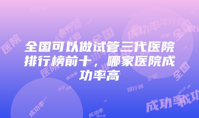 全国可以做试管三代医院排行榜前十，哪家医院成功率高