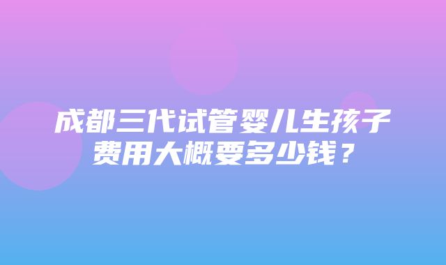 成都三代试管婴儿生孩子费用大概要多少钱？