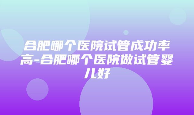 合肥哪个医院试管成功率高-合肥哪个医院做试管婴儿好