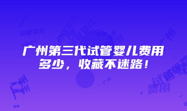 广州第三代试管婴儿费用多少，收藏不迷路！