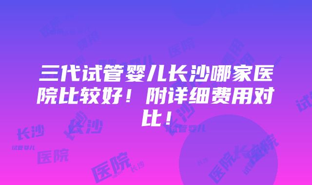 三代试管婴儿长沙哪家医院比较好！附详细费用对比！