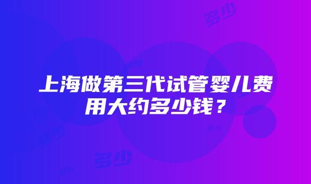 上海做第三代试管婴儿费用大约多少钱？