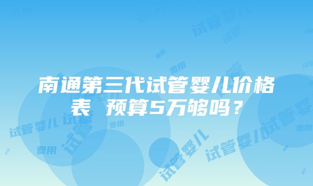 南通第三代试管婴儿价格表 预算5万够吗？