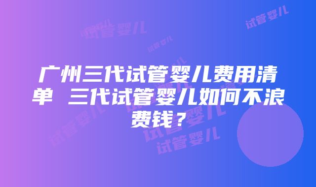 广州三代试管婴儿费用清单 三代试管婴儿如何不浪费钱？