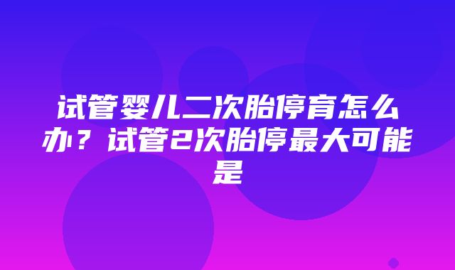 试管婴儿二次胎停育怎么办？试管2次胎停最大可能是