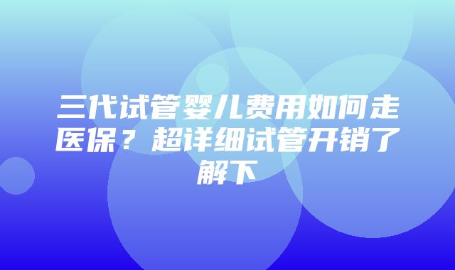 三代试管婴儿费用如何走医保？超详细试管开销了解下