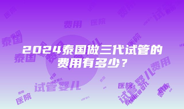 2024泰国做三代试管的费用有多少？