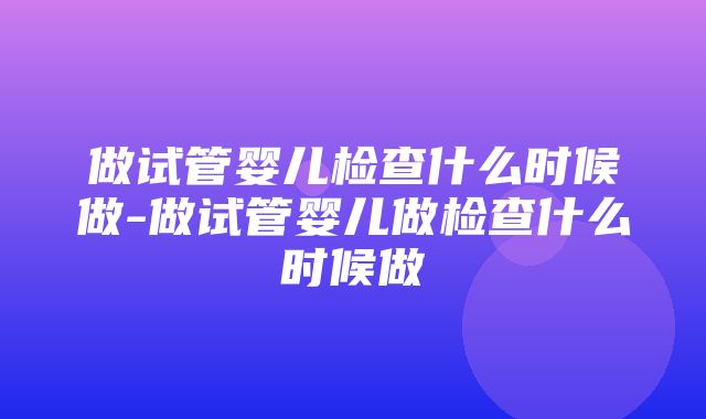 做试管婴儿检查什么时候做-做试管婴儿做检查什么时候做