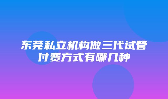 东莞私立机构做三代试管付费方式有哪几种