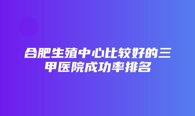 合肥生殖中心比较好的三甲医院成功率排名