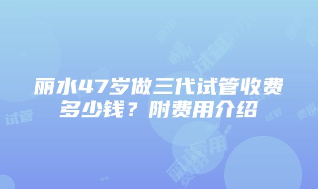 丽水47岁做三代试管收费多少钱？附费用介绍